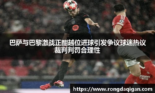 巴萨与巴黎激战正酣越位进球引发争议球迷热议裁判判罚合理性